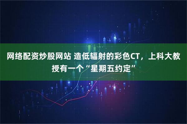 网络配资炒股网站 造低辐射的彩色CT，上科大教授有一个“星期五约定”