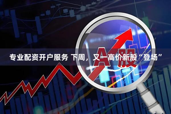 专业配资开户服务 下周，又一高价新股“登场”