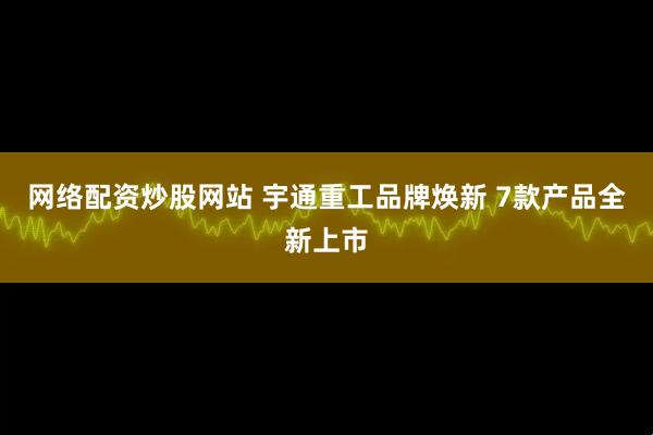 网络配资炒股网站 宇通重工品牌焕新 7款产品全新上市