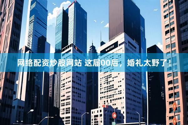网络配资炒股网站 这届00后，婚礼太野了！