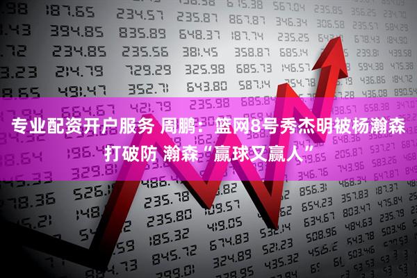 专业配资开户服务 周鹏：篮网8号秀杰明被杨瀚森打破防 瀚森“赢球又赢人”