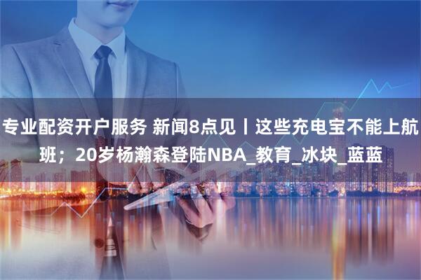 专业配资开户服务 新闻8点见丨这些充电宝不能上航班；20岁杨瀚森登陆NBA_教育_冰块_蓝蓝