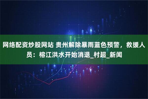 网络配资炒股网站 贵州解除暴雨蓝色预警，救援人员：榕江洪水开始消退_村超_新闻