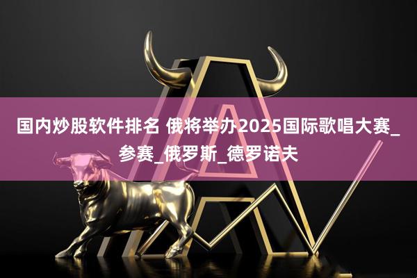 国内炒股软件排名 俄将举办2025国际歌唱大赛_参赛_俄罗斯_德罗诺夫