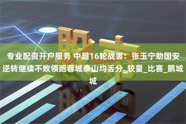 专业配资开户服务 中超16轮战罢：张玉宁助国安逆转继续不败领跑蓉城泰山均丢分_较量_比赛_鹏城