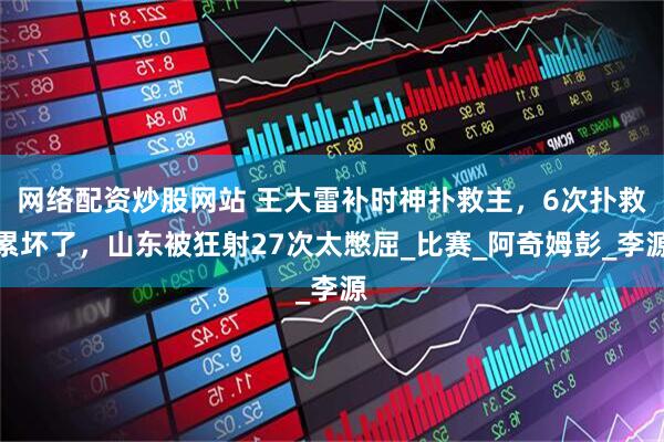 网络配资炒股网站 王大雷补时神扑救主，6次扑救累坏了，山东被狂射27次太憋屈_比赛_阿奇姆彭_李源