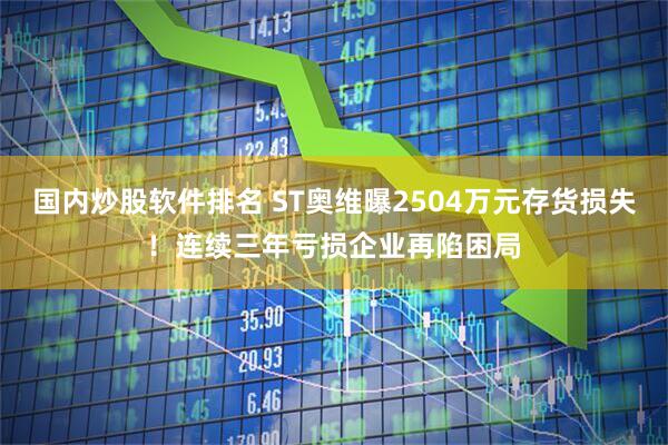 国内炒股软件排名 ST奥维曝2504万元存货损失！连续三年亏损企业再陷困局