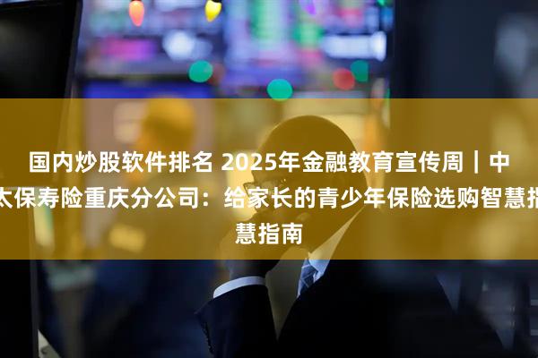 国内炒股软件排名 2025年金融教育宣传周｜中国太保寿险重庆分公司：给家长的青少年保险选购智慧指南
