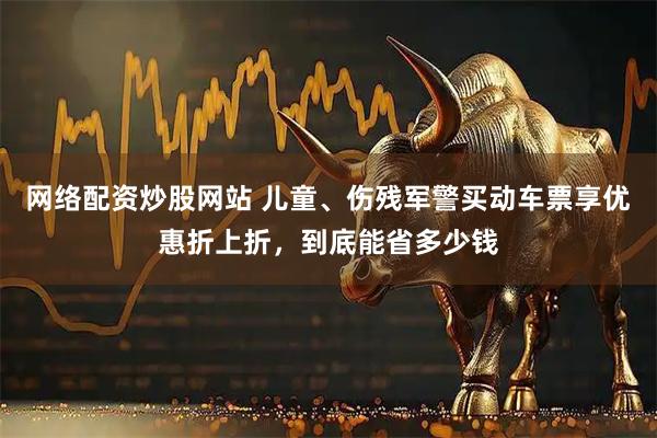 网络配资炒股网站 儿童、伤残军警买动车票享优惠折上折，到底能省多少钱