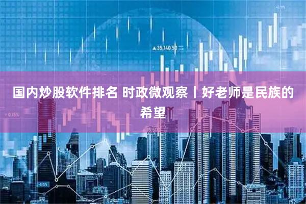 国内炒股软件排名 时政微观察丨好老师是民族的希望
