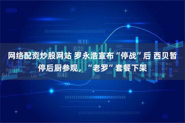 网络配资炒股网站 罗永浩宣布“停战”后 西贝暂停后厨参观，“老罗”套餐下架