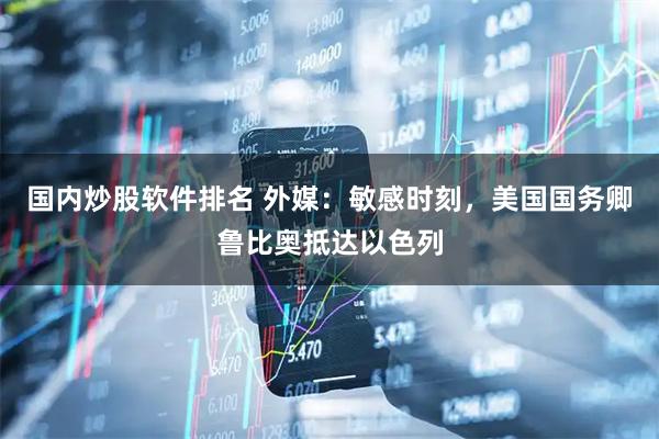 国内炒股软件排名 外媒：敏感时刻，美国国务卿鲁比奥抵达以色列