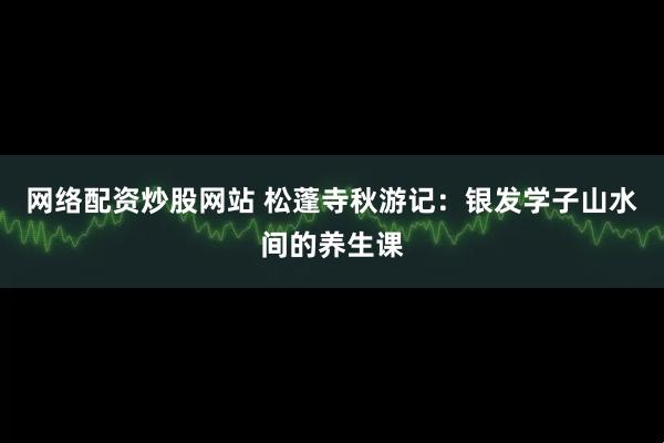 网络配资炒股网站 松蓬寺秋游记：银发学子山水间的养生课