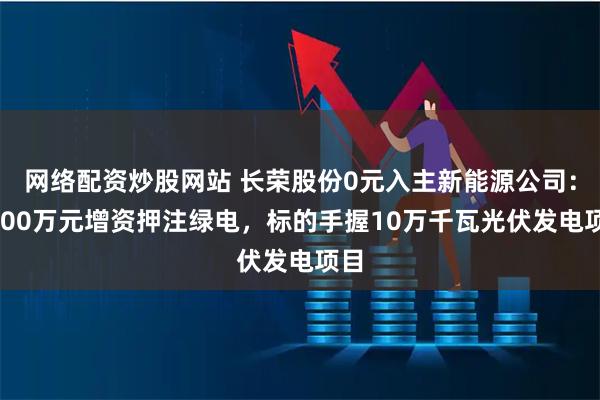 网络配资炒股网站 长荣股份0元入主新能源公司：6000万元增资押注绿电，标的手握10万千瓦光伏发电项目