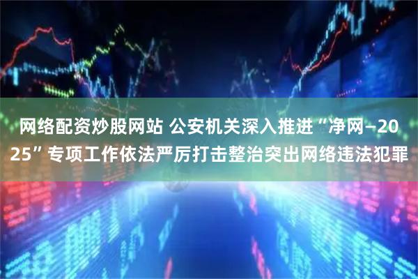 网络配资炒股网站 公安机关深入推进“净网—2025”专项工作依法严厉打击整治突出网络违法犯罪