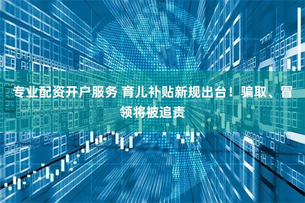 专业配资开户服务 育儿补贴新规出台！骗取、冒领将被追责