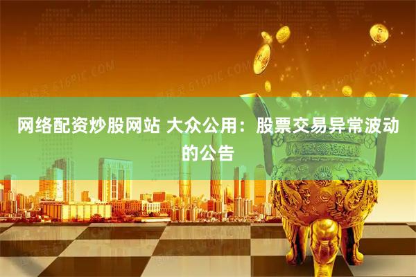 网络配资炒股网站 大众公用：股票交易异常波动的公告