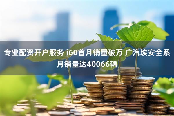 专业配资开户服务 i60首月销量破万 广汽埃安全系月销量达40066辆
