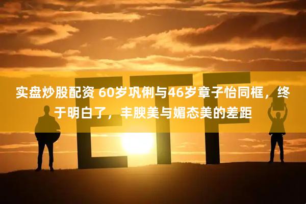 实盘炒股配资 60岁巩俐与46岁章子怡同框，终于明白了，丰腴美与媚态美的差距
