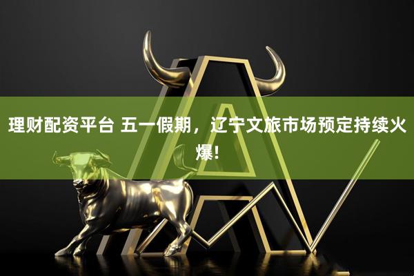 理财配资平台 五一假期，辽宁文旅市场预定持续火爆!