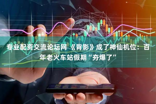 专业配资交流论坛网 《背影》成了神仙机位：百年老火车站假期“夯爆了”