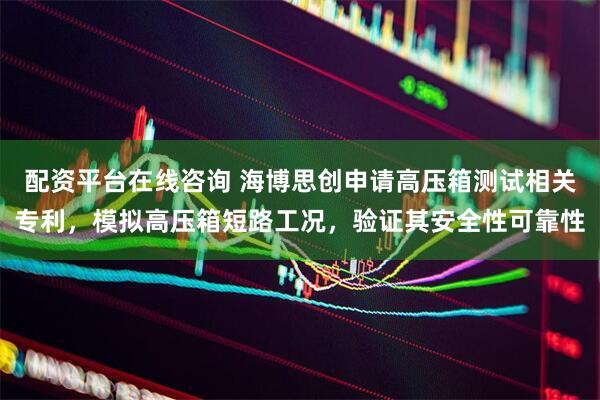 配资平台在线咨询 海博思创申请高压箱测试相关专利，模拟高压箱短路工况，验证其安全性可靠性