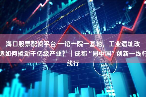海口股票配资平台 一馆一院一基地，工业遗址改造如何撬动千亿级产业？｜成都“园中园”创新一线行