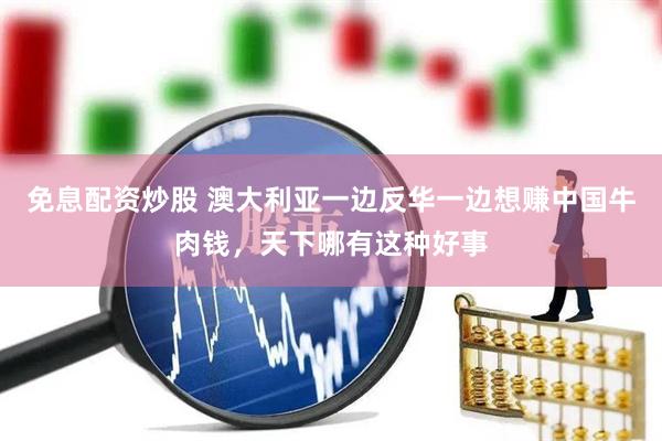 免息配资炒股 澳大利亚一边反华一边想赚中国牛肉钱，天下哪有这种好事