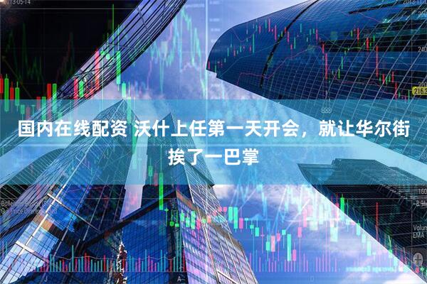 国内在线配资 沃什上任第一天开会，就让华尔街挨了一巴掌